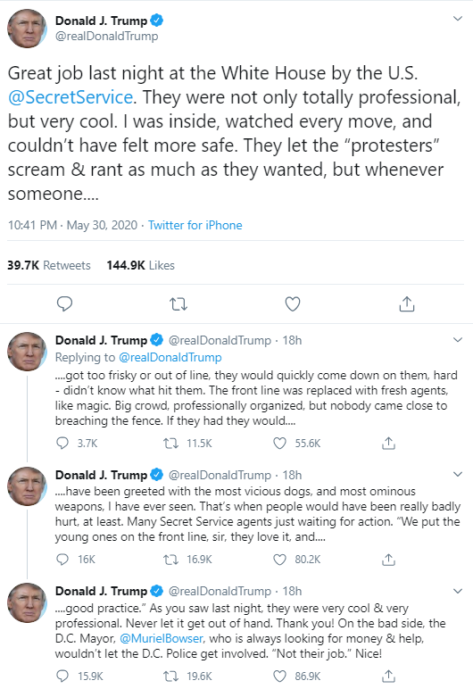 Tweet form Donald j. Trump. "Great job last night at the White House by the U.S. Secret Service. They were not only totally professional, but very cool. I was inside, watched every move, and could't have felt more safe. They let the "protesters" scream and rant as much as they wanted, but whenever someone... got to frisky or out of line, they would quickly come down on them, hard - didn't know what hit them. The frount line was replaced with fresh agents. like magic, Big crowd, professionally organised, but nobody come close to breaching the fence. If they had they would... have been greeted with the most vicious dog, and most ominous weapons. I have ever seen. That's when people would have been really badly hurt, at least. Many secret service agents just waiting for action. "we put the young on the front line, they love it, and... good practice". As you saw last night they were very cool and very professional. Never let it get out of hand. Thank you! On the bad side, the D.C Mayor, Murial Bowser, who is always looking for money and help, wouldn't let the D.C Police get involved. "not their job." nice!"    